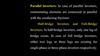 Parallel inverters: In case of parallel inverters,
commutating elements are connected in parallel
with the conducting thyristor.
Half-bridge Inverters and Full-Bridge
Inverters: In half-bridge inverters, only one leg of
bridge exists. In case of full bridge inverters,
either two legs or three legs are existing for
single-phase or three-phase inverters respectively.
 
