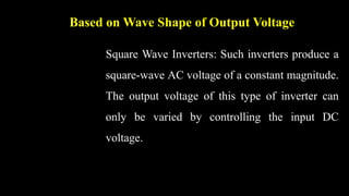 Based on Wave Shape of Output Voltage
Square Wave Inverters: Such inverters produce a
square-wave AC voltage of a constant magnitude.
The output voltage of this type of inverter can
only be varied by controlling the input DC
voltage.
 