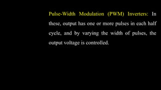 Pulse-Width Modulation (PWM) Inverters: In
these, output has one or more pulses in each half
cycle, and by varying the width of pulses, the
output voltage is controlled.
 