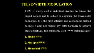 PULSE-WIDTH MODULATION
PWM is widely used in industrial inverters to control the
output voltage and to reduce or eliminate the lower-order
harmonics. It is the most efficient and economical method
because it does not require any extra hardware to achieve
these objectives. The commonly used PWM techniques are:
1. Single PWM
2. Multiple PWM
3. Sinusoidal PWM
 