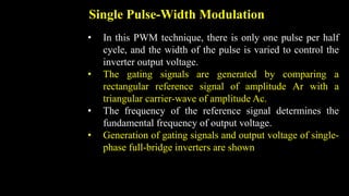 Single Pulse-Width Modulation
• In this PWM technique, there is only one pulse per half
cycle, and the width of the pulse is varied to control the
inverter output voltage.
• The gating signals are generated by comparing a
rectangular reference signal of amplitude Ar with a
triangular carrier-wave of amplitude Ac.
• The frequency of the reference signal determines the
fundamental frequency of output voltage.
• Generation of gating signals and output voltage of single-
phase full-bridge inverters are shown
 
