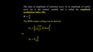 The ratio of amplitude of reference wave Ar to amplitude of carrier
wave Ac is the control variable and is called the amplitude
modulation index (M).
𝑀 =
𝐴𝑟
𝐴𝑐
The RMS output voltage can be derived
𝑉0 =
1
𝜋 𝜋−𝛿
2
𝜋+𝛿
2
𝑉
𝑠
2𝑑𝜔𝑡
1
2
or
𝑉0 = 𝑉
𝑠
𝛿
𝜋
 