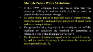 Multiple Pulse - Width Modulation
• In this PWM technique, there are two or more than two
pulses per half cycle, and the width of pulse is varied to
control the inverter output voltage.
• By using several pulses in each half cycle of output voltage,
harmonic content is reduced. Here, pulses are of equal width
and are at an equidistance.
• The generation of gating signals for turning on and off the
thyristors or transistors are obtained by comparing a
reference signal with a triangular carrier wave
• The frequency of reference signal sets the output frequency
fO, and the carrier frequency fC determines the number of
pulses per half cycle (P).
 