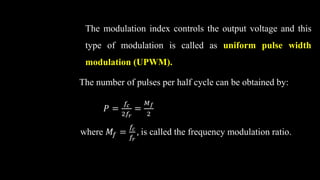The modulation index controls the output voltage and this
type of modulation is called as uniform pulse width
modulation (UPWM).
The number of pulses per half cycle can be obtained by:
𝑃 =
𝑓𝑐
2𝑓𝑟
=
𝑀𝑓
2
where 𝑀𝑓 =
𝑓𝑐
𝑓𝑟
, is called the frequency modulation ratio.
 