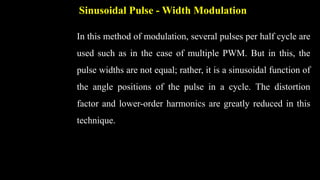 Sinusoidal Pulse - Width Modulation
In this method of modulation, several pulses per half cycle are
used such as in the case of multiple PWM. But in this, the
pulse widths are not equal; rather, it is a sinusoidal function of
the angle positions of the pulse in a cycle. The distortion
factor and lower-order harmonics are greatly reduced in this
technique.
 