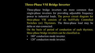 Three-Phase VSI Bridge Inverter
Three-phase bridge inverters are more common than
single-phase inverters for providing adjustable frequency
power to industrial loads. The power circuit diagram for
three-phase VSI consists of six Self/Fully Controlled
Switches (or) Thyristors. The three-phase load may be
delta or star-connected.
On the basis of period of conduction of each thyristor,
three-phase bridge inverters can be classified as
• 180° conduction mode inverter.
• 120° conduction mode inverter.
 