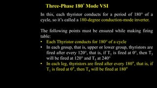 Three-Phase 180 Mode VSI
In this, each thyristor conducts for a period of 180 of a
cycle, so it’s called a 180-degree conduction-mode inverter.
The following points must be ensured while making firing
table:
• Each Thyristor conducts for 180 of a cycle
• In each group, that is, upper or lower group, thyristors are
fired after every 120, that is, if T1 is fired at 0, then T3
will be fired at 120 and T5 at 240
• In each leg, thyristors are fired after every 180°, that is, if
T1 is fired at 0°, then T4 will be fired at 180°
 