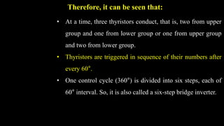 Therefore, it can be seen that:
• At a time, three thyristors conduct, that is, two from upper
group and one from lower group or one from upper group
and two from lower group.
• Thyristors are triggered in sequence of their numbers after
every 60°.
• One control cycle (360°) is divided into six steps, each of
60° interval. So, it is also called a six-step bridge inverter.
 