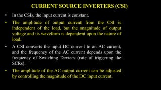 CURRENT SOURCE INVERTERS (CSI)
• In the CSIs, the input current is constant.
• The amplitude of output current from the CSI is
independent of the load, but the magnitude of output
voltage and its waveform is dependent upon the nature of
load.
• A CSI converts the input DC current to an AC current,
and the frequency of the AC current depends upon the
frequency of Switching Devices (rate of triggering the
SCRs).
• The amplitude of the AC output current can be adjusted
by controlling the magnitude of the DC input current.
 