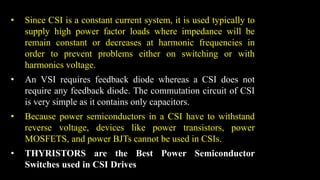 • Since CSI is a constant current system, it is used typically to
supply high power factor loads where impedance will be
remain constant or decreases at harmonic frequencies in
order to prevent problems either on switching or with
harmonics voltage.
• An VSI requires feedback diode whereas a CSI does not
require any feedback diode. The commutation circuit of CSI
is very simple as it contains only capacitors.
• Because power semiconductors in a CSI have to withstand
reverse voltage, devices like power transistors, power
MOSFETS, and power BJTs cannot be used in CSIs.
• THYRISTORS are the Best Power Semiconductor
Switches used in CSI Drives
 