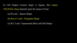 In CSI Output Current shape is Square, But output
VOLTAGE shape depends upon the nature of load
(a) R Load - Square Shape
(b) Pure C Load - Triangular Shape
(c) R-C Load - Exponential (Rise and Fall) Shape
 