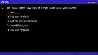 ace.online
Q. The output voltage wave form of a three phase square-wave inverter
contains ______.
(a) only even harmonics
(b) both odd and even harmonics
(c) any odd harmonics
(d) only triple harmonics
 