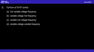 ace.online
Q. Full form of VVVF control
(a) Var variable voltage frequency
(b) variable voltage Var frequency
(c) variable Var voltage frequency
(d) variable voltage variable frequency
 