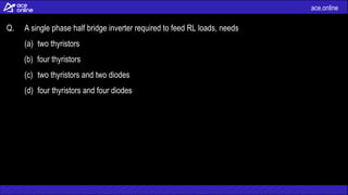 ace.online
Q. A single phase half bridge inverter required to feed RL loads, needs
(a) two thyristors
(b) four thyristors
(c) two thyristors and two diodes
(d) four thyristors and four diodes
 