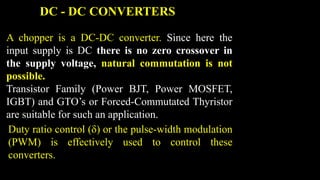 A chopper is a DC-DC converter. Since here the
input supply is DC there is no zero crossover in
the supply voltage, natural commutation is not
possible.
Transistor Family (Power BJT, Power MOSFET,
IGBT) and GTO’s or Forced-Commutated Thyristor
are suitable for such an application.
DC - DC CONVERTERS
Duty ratio control (δ) or the pulse-width modulation
(PWM) is effectively used to control these
converters.
 