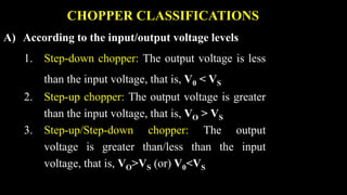 CHOPPER CLASSIFICATIONS
A) According to the input/output voltage levels
1. Step-down chopper: The output voltage is less
than the input voltage, that is, V0 < VS
2. Step-up chopper: The output voltage is greater
than the input voltage, that is, VO > VS
3. Step-up/Step-down chopper: The output
voltage is greater than/less than the input
voltage, that is, VO>VS (or) V0<VS
 