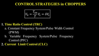 CONTROL STRATEGIES in CHOPPERS
𝑉0 =
𝑇𝑜𝑛
𝑇
𝑉
𝑠 = 𝛿𝑉
𝑠
1. Time Ratio Control (TRC)
a. Constant Frequency System/Pulse Width Control
(PWM)
b. Variable Frequency System/Pulse Frequency
Control (PFC)
2. Current Limit Control (CLC)
 