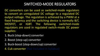 SWITCHED-MODE REGULATORS
DC converters can be used as switched-mode regulators
to convert an unregulated DC voltage to a regulated DC
output voltage. The regulation is achieved by a PWM at a
fixed frequency and the switching device is normally BJT,
MOSFET, or IGBT. The following switched-mode
regulators are used in regulated switch-mode DC power
supplies:
1. Buck (step-down) converter
2. Boost (step-up) converter
3. Buck-boost (step-down/up) converter
4. Cuk converter (Not Included in Syllabus)
 
