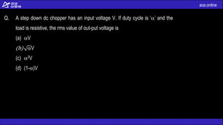 ace.online
Q. A step down dc chopper has an input voltage V. If duty cycle is ‘’ and the
load is resistive, the rms value of out-put voltage is
(a) V
(b) V
(c) 2V
(d) (1-)V
 