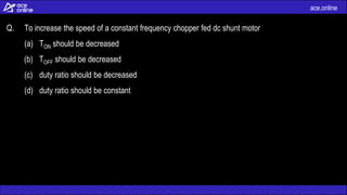 ace.online
Q. To increase the speed of a constant frequency chopper fed dc shunt motor
(a) TON should be decreased
(b) TOFF should be decreased
(c) duty ratio should be decreased
(d) duty ratio should be constant
 