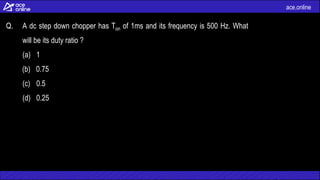 ace.online
Q. A dc step down chopper has Ton of 1ms and its frequency is 500 Hz. What
will be its duty ratio ?
(a) 1
(b) 0.75
(c) 0.5
(d) 0.25
 