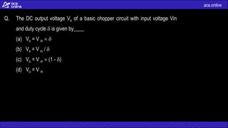 ace.online
Q. The DC output voltage Vo of a basic chopper circuit with input voltage Vin
and duty cycle  is given by____
(a) Vo = V in  
(b) Vo = V in / 
(c) Vo = V in  (1 - )
(d) Vo = V in
 
