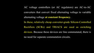 AC voltage controllers (or AC regulators) are AC-to-AC
converters that convert fixed alternating voltage to variable
alternating voltage at constant frequency.
In these, relatively cheap converter-grade Silicon-Controlled
Rectifiers (SCRs) and TRIACS are used as switching
devices. Because these devices are line commutated, there is
no need for separate commutation circuits.
 