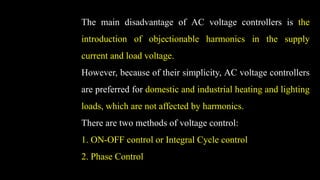 The main disadvantage of AC voltage controllers is the
introduction of objectionable harmonics in the supply
current and load voltage.
However, because of their simplicity, AC voltage controllers
are preferred for domestic and industrial heating and lighting
loads, which are not affected by harmonics.
There are two methods of voltage control:
1. ON-OFF control or Integral Cycle control
2. Phase Control
 