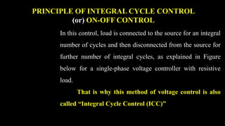 PRINCIPLE OF INTEGRAL CYCLE CONTROL
(or) ON-OFF CONTROL
In this control, load is connected to the source for an integral
number of cycles and then disconnected from the source for
further number of integral cycles, as explained in Figure
below for a single-phase voltage controller with resistive
load.
That is why this method of voltage control is also
called “Integral Cycle Control (ICC)”
 