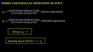 SERIES AND PARALLEL OPERATION OF SCR’S
𝑠 =
𝐴𝑐𝑡𝑢𝑎𝑙 𝑐𝑢𝑟𝑟𝑒𝑛𝑡 𝑟𝑎𝑡𝑖𝑛𝑔 𝑜𝑓 𝑠𝑡𝑟𝑖𝑛𝑔
𝑁𝑃×𝑐𝑢𝑟𝑟𝑒𝑛𝑡 𝑟𝑎𝑡𝑖𝑛𝑔 𝑜𝑓 𝑆𝐶𝑅
𝑃𝑎𝑟𝑎𝑙𝑙𝑒𝑙 𝑜𝑝𝑒𝑟𝑎𝑡𝑖𝑜𝑛
Always 𝑠 < 1
𝑠 =
𝐴𝑐𝑡𝑢𝑎𝑙 𝑣𝑜𝑙𝑡𝑎𝑔𝑒 𝑟𝑎𝑡𝑖𝑛𝑔 𝑜𝑓 𝑠𝑡𝑟𝑖𝑛𝑔
𝑁𝑠×𝑉𝑜𝑙𝑡𝑎𝑔𝑒 𝑟𝑎𝑡𝑖𝑛𝑔 𝑜𝑓 𝑆𝐶𝑅
𝑆𝑒𝑟𝑖𝑒𝑠 𝑜𝑝𝑒𝑟𝑎𝑡𝑖𝑜𝑛
Derating factor (D.R.F) = 1 s.
 