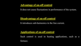 Advantage of on-off control
It does not cause fluctuations in performance of the system.
Disadvantage of on-off control
It introduces sub-harmonics in the line current.
Applications of on-off control
Such control is used in heating applications, such as a
furnace.
 
