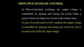 PRINCIPLE OF PHASE CONTROL
In Phase-Controlled switching, the output voltage is
controllable by opening and closing the switch within a
cycle as shown in Figure for circuits with resistive load
In case of on-off control or ICC method, the output voltage
is controlled by opening and closing the switch for one or
several cycles of the AC input voltage
 