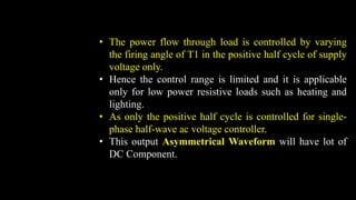 • The power flow through load is controlled by varying
the firing angle of T1 in the positive half cycle of supply
voltage only.
• Hence the control range is limited and it is applicable
only for low power resistive loads such as heating and
lighting.
• As only the positive half cycle is controlled for single-
phase half-wave ac voltage controller.
• This output Asymmetrical Waveform will have lot of
DC Component.
 