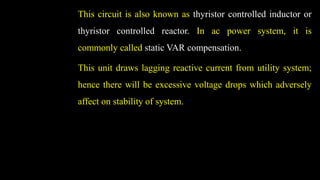 This circuit is also known as thyristor controlled inductor or
thyristor controlled reactor. In ac power system, it is
commonly called static VAR compensation.
This unit draws lagging reactive current from utility system;
hence there will be excessive voltage drops which adversely
affect on stability of system.
 