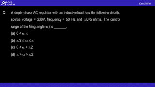 ace.online
Q. A single phase AC regulator with an inductive load has the following details:
source voltage = 230V, frequency = 50 Hz and L=5 ohms. The control
range of the firing angle () is _______.
(a) 0 <  
(b) /2    
(c) 0 <  < /2
(d)  >  > /2
 