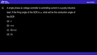 ace.online
Q. A single phase ac voltage controller is controlling current in a purely inductive
load. If the firing angle of the SCR is , what will be the conduction angle of
the SCR
(a) 
(b) -
(c) 2(-)
(d) 2
 