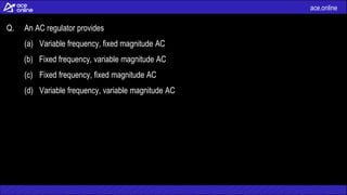ace.online
Q. An AC regulator provides
(a) Variable frequency, fixed magnitude AC
(b) Fixed frequency, variable magnitude AC
(c) Fixed frequency, fixed magnitude AC
(d) Variable frequency, variable magnitude AC
 