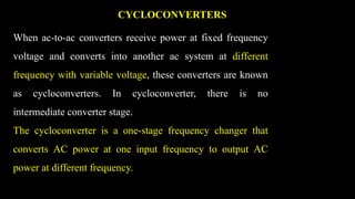 CYCLOCONVERTERS
When ac-to-ac converters receive power at fixed frequency
voltage and converts into another ac system at different
frequency with variable voltage, these converters are known
as cycloconverters. In cycloconverter, there is no
intermediate converter stage.
The cycloconverter is a one-stage frequency changer that
converts AC power at one input frequency to output AC
power at different frequency.
 