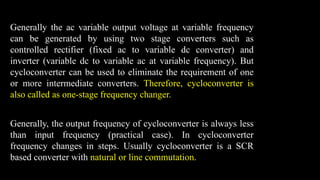 Generally the ac variable output voltage at variable frequency
can be generated by using two stage converters such as
controlled rectifier (fixed ac to variable dc converter) and
inverter (variable dc to variable ac at variable frequency). But
cycloconverter can be used to eliminate the requirement of one
or more intermediate converters. Therefore, cycloconverter is
also called as one-stage frequency changer.
Generally, the output frequency of cycloconverter is always less
than input frequency (practical case). In cycloconverter
frequency changes in steps. Usually cycloconverter is a SCR
based converter with natural or line commutation.
 