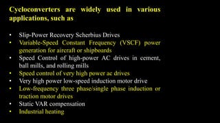 Cycloconverters are widely used in various
applications, such as
• Slip-Power Recovery Scherbius Drives
• Variable-Speed Constant Frequency (VSCF) power
generation for aircraft or shipboards
• Speed Control of high-power AC drives in cement,
ball mills, and rolling mills
• Speed control of very high power ac drives
• Very high power low-speed induction motor drive
• Low-frequency three phase/single phase induction or
traction motor drives
• Static VAR compensation
• Industrial heating
 