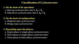 Classification of Cycloconverter
1. On the basis of its operation:
a. Step-up cycloconverter, that is, fO > fS
b. Step-down cycloconverter, that is, fO < fS
2. On the basis of configuration:
a. Midpoint-type cycloconverter
b. Bridge-type cycloconverter
3. Depending upon the phases:
a. Single-phase to single-phase cycloconverters
b. Three-phase to single-phase cycloconverters
c. Three-phase to three-phase cycloconverters
 
