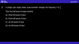 ace.online
Q. A bridge type single phase cyclo-converter changes the frequency f to
𝑓
3
.
Then one half wave of output contains
(a) three full waves of input
(b) three half waves of input
(c) six full waves of input
(d) six half waves of input
 