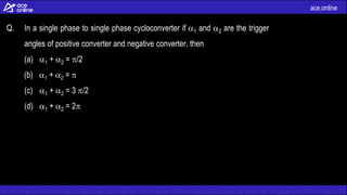 ace.online
Q. In a single phase to single phase cycloconverter if 1 and 2 are the trigger
angles of positive converter and negative converter, then
(a) 1 + 2 = /2
(b) 1 + 2 = 
(c) 1 + 2 = 3 /2
(d) 1 + 2 = 2
 