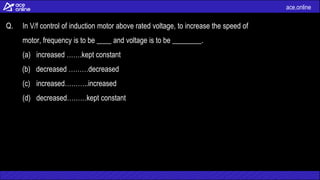ace.online
Q. In V/f control of induction motor above rated voltage, to increase the speed of
motor, frequency is to be ____ and voltage is to be ________.
(a) increased …….kept constant
(b) decreased ………decreased
(c) increased………..increased
(d) decreased………kept constant
 