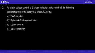 ace.online
Q. For stator voltage control of 3 phase induction motor which of the following
converter is used if the supply is 3 phase AC, 50 Hz
(a) PWM inverter
(b) 3 phase AC voltage controller
(c) Cycloconverter
(d) 3 phase rectifier
 