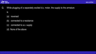 ace.online
Q. While plugging of a separately excited d.c. motor, the supply to the armature
is
(a) reversed
(b) connected to a resistance
(c) connected to a.c. supply
(d) None of the above
 