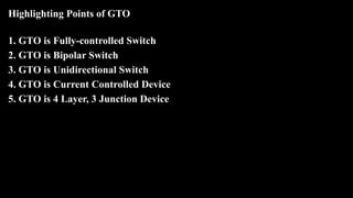 Highlighting Points of GTO
1. GTO is Fully-controlled Switch
2. GTO is Bipolar Switch
3. GTO is Unidirectional Switch
4. GTO is Current Controlled Device
5. GTO is 4 Layer, 3 Junction Device
 