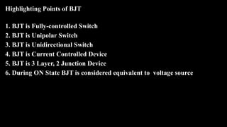 Highlighting Points of BJT
1. BJT is Fully-controlled Switch
2. BJT is Unipolar Switch
3. BJT is Unidirectional Switch
4. BJT is Current Controlled Device
5. BJT is 3 Layer, 2 Junction Device
6. During ON State BJT is considered equivalent to voltage source
 