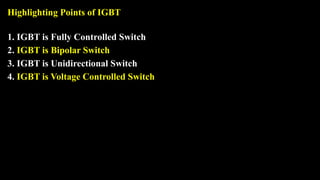 Highlighting Points of IGBT
1. IGBT is Fully Controlled Switch
2. IGBT is Bipolar Switch
3. IGBT is Unidirectional Switch
4. IGBT is Voltage Controlled Switch
 