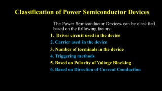 Classification of Power Semiconductor Devices
The Power Semiconductor Devices can be classified
based on the following factors:
1. Driver circuit used in the device
2. Carrier used in the device
3. Number of terminals in the device
4. Triggering methods
5. Based on Polarity of Voltage Blocking
6. Based on Direction of Current Conduction
 